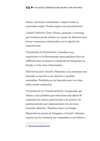 24 ►TU PLAN DE COMUNICACIÓN ONLINE | POR IVÁN PINO



buscar, conversar, recomendar o seguir fuentes y
contenidos online. Puedes seguir este procedimiento:

Listado Palabras Clave. Piensa, pregunta e investiga
qué terminos puede utilizar un usuario de Internet para
buscar respuestas relacionadas con tu objetivo de
comunicación.

Popularidad en Buscadores. Introduce esas
expresiones en la Herramienta para palabras clave de
AdWords para averiguar su promedio de búsquedas en
Google, y el de otras relacionadas.

Relevancia para Usuario. Plantéate si los términos más
buscados se ajustan a tus objetivos y posibles
contenidos. Pruébalos en un buscador para ver cómo
están siendo empleadas.

Competencia en Posicionamiento. Comprueba, por
último, si las palabras que seleccionas son objeto de
campañas de enlaces patrocinados o de acciones de
posicionamiento por organizaciones con recursos.
Consulta allintitle: “Palabras clave” en Google.

Siguiendo las pautas de Grappone y Couzin6, deberías
apostar por los términos que respondan a este balance:


6 http://www.yourseoplan.com/
 