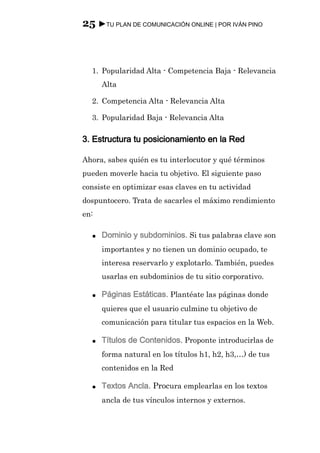 25 ►TU PLAN DE COMUNICACIÓN ONLINE | POR IVÁN PINO



  1. Popularidad Alta - Competencia Baja - Relevancia
      Alta

  2. Competencia Alta - Relevancia Alta

  3. Popularidad Baja - Relevancia Alta

3. Estructura tu posicionamiento en la Red

Ahora, sabes quién es tu interlocutor y qué términos
pueden moverle hacia tu objetivo. El siguiente paso
consiste en optimizar esas claves en tu actividad
dospuntocero. Trata de sacarles el máximo rendimiento
en:

  ●   Dominio y subdominios. Si tus palabras clave son
      importantes y no tienen un dominio ocupado, te
      interesa reservarlo y explotarlo. También, puedes
      usarlas en subdominios de tu sitio corporativo.

  ●   Páginas Estáticas. Plantéate las páginas donde
      quieres que el usuario culmine tu objetivo de
      comunicación para titular tus espacios en la Web.

  ●   Títulos de Contenidos. Proponte introducirlas de
      forma natural en los títulos h1, h2, h3,…) de tus
      contenidos en la Red

  ●   Textos Ancla. Procura emplearlas en los textos
      ancla de tus vínculos internos y externos.
 