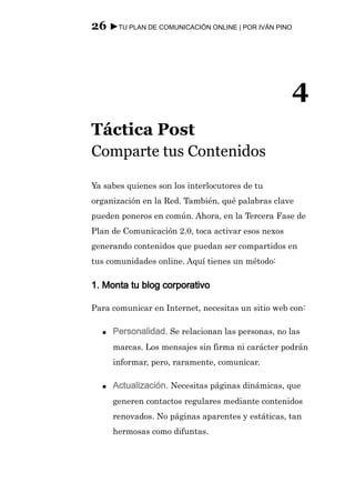 26 ►TU PLAN DE COMUNICACIÓN ONLINE | POR IVÁN PINO




                                                     4
Táctica Post
Comparte tus Contenidos

Ya sabes quienes son los interlocutores de tu
organización en la Red. También, qué palabras clave
pueden poneros en común. Ahora, en la Tercera Fase de
Plan de Comunicación 2.0, toca activar esos nexos
generando contenidos que puedan ser compartidos en
tus comunidades online. Aquí tienes un método:

1. Monta tu blog corporativo

Para comunicar en Internet, necesitas un sitio web con:

  ●   Personalidad. Se relacionan las personas, no las
      marcas. Los mensajes sin firma ni carácter podrán
      informar, pero, raramente, comunicar.

  ●   Actualización. Necesitas páginas dinámicas, que
      generen contactos regulares mediante contenidos
      renovados. No páginas aparentes y estáticas, tan
      hermosas como difuntas.
 