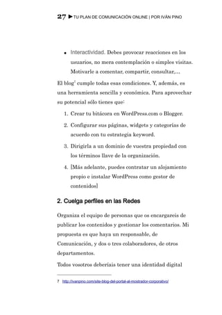 27 ►TU PLAN DE COMUNICACIÓN ONLINE | POR IVÁN PINO



    ●   Interactividad. Debes provocar reacciones en los
        usuarios, no mera contemplación o simples visitas.
        Motivarle a comentar, compartir, consultar,…

El blog7 cumple todas esas condiciones. Y, además, es
una herramienta sencilla y económica. Para aprovechar
su potencial sólo tienes que:

    1. Crear tu bitácora en WordPress.com o Blogger.

    2. Configurar sus páginas, widgets y categorías de
        acuerdo con tu estrategia keyword.

    3. Dirigirla a un dominio de vuestra propiedad con
        los términos llave de la organización.

    4. [Más adelante, puedes contratar un alojamiento
        propio e instalar WordPress como gestor de
        contenidos]

2. Cuelga perfiles en las Redes

Organiza el equipo de personas que os encargareis de
publicar los contenidos y gestionar los comentarios. Mi
propuesta es que haya un responsable, de
Comunicación, y dos o tres colaboradores, de otros
departamentos.

Todos vosotros deberíais tener una identidad digital


7 http://ivanpino.com/site-blog-del-portal-al-mostrador-corporativo/
 