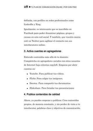 28 ►TU PLAN DE COMUNICACIÓN ONLINE | POR IVÁN PINO



definida, con perfiles en redes profesionales como
LinkedIn y Xing.

Igualmente, es interesante que os inscribáis en
Facebook para poder dinamizar páginas, grupos y
causas en esta red social. Y también, que vuestra marca
esté en Twitter para agilizar el contacto con sus
interlocutores online.

3. Activa cuentas en agregadores

Extiende contenidos más allá de tu dominio.
Compártelos en agregadores sociales con otros usuarios
de Internet bajo criterios copyleft. Empieza por abrir
cuentas en:

  ●   Youtube. Para publicar tus videos.

  ●   Flickr. Para colgar tus imágenes.

  ●   Docstoc. Para compartir tus documentos.

  ●   Slideshare. Para brindar tus presentaciones

4. Publica contenidos de calidad

Ahora, ya puedes empezar a publicar. Crea contenidos
propios, de manera constante, y sin perder de vista a tu
interlocutor, palabras clave y objetivos de comunicación.
 