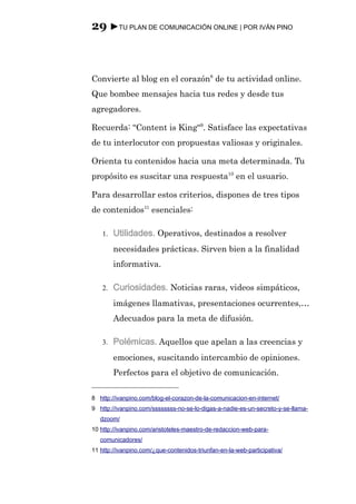 29 ►TU PLAN DE COMUNICACIÓN ONLINE | POR IVÁN PINO



Convierte al blog en el corazón8 de tu actividad online.
Que bombee mensajes hacia tus redes y desde tus
agregadores.

Recuerda: “Content is King“9. Satisface las expectativas
de tu interlocutor con propuestas valiosas y originales.

Orienta tu contenidos hacia una meta determinada. Tu
propósito es suscitar una respuesta10 en el usuario.

Para desarrollar estos criterios, dispones de tres tipos
de contenidos11 esenciales:

    1.   Utilidades. Operativos, destinados a resolver
         necesidades prácticas. Sirven bien a la finalidad
         informativa.

    2.   Curiosidades. Noticias raras, videos simpáticos,
         imágenes llamativas, presentaciones ocurrentes,…
         Adecuados para la meta de difusión.

    3.   Polémicas. Aquellos que apelan a las creencias y
         emociones, suscitando intercambio de opiniones.
         Perfectos para el objetivo de comunicación.

8 http://ivanpino.com/blog-el-corazon-de-la-comunicacion-en-internet/
9 http://ivanpino.com/ssssssss-no-se-lo-digas-a-nadie-es-un-secreto-y-se-llama-
   dzoom/
10 http://ivanpino.com/aristoteles-maestro-de-redaccion-web-para-
   comunicadores/
11 http://ivanpino.com/¿que-contenidos-triunfan-en-la-web-participativa/
 