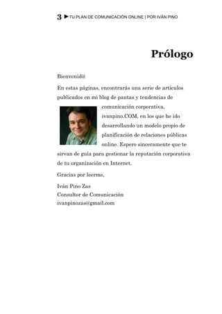 3 ►TU PLAN DE COMUNICACIÓN ONLINE | POR IVÁN PINO




                                      Prólogo
Bienvenid@

En estas páginas, encontrarás una serie de artículos
publicados en mi blog de pautas y tendencias de
                  comunicación corporativa,
                  ivanpino.COM, en los que he ido
                  desarrollando un modelo propio de
                  planificación de relaciones públicas
                  online. Espero sinceramente que te
sirvan de guía para gestionar la reputación corporativa
de tu organización en Internet.

Gracias por leerme,

Iván Pino Zas
Consultor de Comunicación
ivanpinozas@gmail.com
 