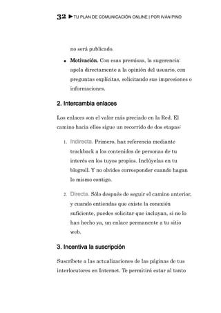32 ►TU PLAN DE COMUNICACIÓN ONLINE | POR IVÁN PINO



       no será publicado.

  ●    Motivación. Con esas premisas, la sugerencia:
       apela directamente a la opinión del usuario, con
       preguntas explícitas, solicitando sus impresiones o
       informaciones.

2. Intercambia enlaces

Los enlaces son el valor más preciado en la Red. El
camino hacia ellos sigue un recorrido de dos etapas:

  1.   Indirecta. Primero, haz referencia mediante
       trackback a los contenidos de personas de tu
       interés en los tuyos propios. Inclúyelas en tu
       blogroll. Y no olvides corresponder cuando hagan
       lo mismo contigo.

  2.   Directa. Sólo después de seguir el camino anterior,
       y cuando entiendas que existe la conexión
       suficiente, puedes solicitar que incluyan, si no lo
       han hecho ya, un enlace permanente a tu sitio
       web.

3. Incentiva la suscripción

Suscríbete a las actualizaciones de las páginas de tus
interlocutores en Internet. Te permitirá estar al tanto
 
