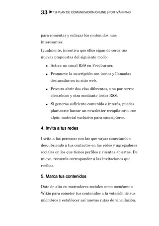 33 ►TU PLAN DE COMUNICACIÓN ONLINE | POR IVÁN PINO



para comentar y enlazar los contenidos más
interesantes.

Igualmente, incentiva que ellos sigan de cerca tus
nuevas propuestas del siguiente modo:

  ●   Activa un canal RSS en Feedburner.

  ●   Promueve la suscripción con iconos y llamadas
      destacadas en tu sitio web.

  ●   Procura abrir dos vías diferentes, una por correo
      electrónico y otra mediante lector RSS.

  ●   Si generas suficiente contenido e interés, puedes
      plantearte lanzar un newsletter recopilatorio, con
      algún material exclusivo para suscriptores.

4. Invita a tus redes

Invita a las personas con las que vayas conectando o
descubriendo a tus contactos en las redes y agregadores
sociales en los que tienes perfiles y cuentas abiertas. De
nuevo, recuerda corresponder a las invitaciones que
recibas.

5. Marca tus contenidos

Date de alta en marcadores sociales como menéame o
Wikio para someter tus contenidos a la votación de sus
miembros y establecer así nuevas rutas de vinculación.
 