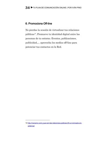 34 ►TU PLAN DE COMUNICACIÓN ONLINE | POR IVÁN PINO



6. Promociona Off-line

No pierdas la ocasión de virtualizar tus relaciones
públicas14. Promueve tu identidad digital entre las
personas de tu entorno. Eventos, publicaciones,
publicidad,… aprovecha los medios off-line para
potenciar tus contactos en la Red.




14 http://ivanpino.com/¿que-son-las-relaciones-publicas-20-un-concepto-en-
   potencia/
 