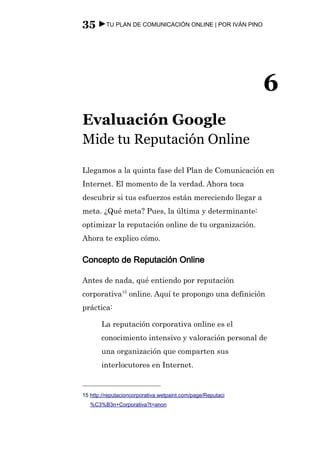 35 ►TU PLAN DE COMUNICACIÓN ONLINE | POR IVÁN PINO




                                                             6
Evaluación Google
Mide tu Reputación Online

Llegamos a la quinta fase del Plan de Comunicación en
Internet. El momento de la verdad. Ahora toca
descubrir si tus esfuerzos están mereciendo llegar a
meta. ¿Qué meta? Pues, la última y determinante:
optimizar la reputación online de tu organización.
Ahora te explico cómo.

Concepto de Reputación Online

Antes de nada, qué entiendo por reputación
corporativa15 online. Aquí te propongo una definición
práctica:

       La reputación corporativa online es el
       conocimiento intensivo y valoración personal de
       una organización que comparten sus
       interlocutores en Internet.


15 http://reputacioncorporativa.wetpaint.com/page/Reputaci
   %C3%B3n+Corporativa?t=anon
 