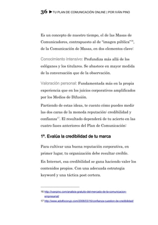 36 ►TU PLAN DE COMUNICACIÓN ONLINE | POR IVÁN PINO



Es un concepto de nuestro tiempo, el de las Masas de
Comunicadores, contrapuesto al de “imagen pública”16,
de la Comunicación de Masas, en dos elementos clave:

Conocimiento intensivo: Profundiza más allá de los
eslóganes y los titulares. Se abastece en mayor medida
de la conversación que de la observación.

Valoración personal: Fundamentada más en la propia
experiencia que en los juicios corporativos amplificados
por los Medios de Difusión.

Partiendo de estas ideas, te cuento cómo puedes medir
las dos caras de la moneda reputación: credibilidad y
confianza17. El resultado dependerá de tu acierto en las
cuatro fases anteriores del Plan de Comunicación:

1º. Evalúa la credibilidad de tu marca

Para cultivar una buena reputación corporativa, en
primer lugar, tu organización debe resultar creíble.

En Internet, esa credibilidad se gana haciendo valer los
contenidos propios. Con una adecuada estrategia
keyword y una táctica post certera.



16 http://ivanpino.com/analisis-gratuito-del-mercado-de-la-comunicacion-
   empresarial/
17 http://www.adolfocorujo.com/2008/03/16/confianza-cuestion-de-credibilidad/
 