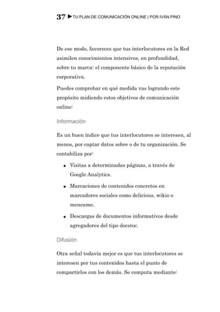 37 ►TU PLAN DE COMUNICACIÓN ONLINE | POR IVÁN PINO



De ese modo, favoreces que tus interlocutores en la Red
asimilen conocimientos intensivos, en profundidad,
sobre tu marca: el componente básico de la reputación
corporativa.

Puedes comprobar en qué medida vas logrando este
propósito midiendo estos objetivos de comunicación
online:

Información

Es un buen índice que tus interlocutores se interesen, al
menos, por captar datos sobre o de tu organización. Se
contabiliza por:

  ●   Visitas a determinadas páginas, a través de
      Google Analytics.

  ●   Marcaciones de contenidos concretos en
      marcadores sociales como delicious, wikio o
      meneame.

  ●   Descargas de documentos informativos desde
      agregadores del tipo docstoc.

Difusión

Otra señal todavía mejor es que tus interlocutores se
interesen por tus contenidos hasta el punto de
compartirlos con los demás. Se computa mediante:
 