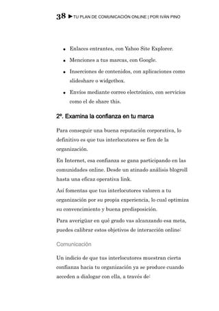 38 ►TU PLAN DE COMUNICACIÓN ONLINE | POR IVÁN PINO



  ●   Enlaces entrantes, con Yahoo Site Explorer.

  ●   Menciones a tus marcas, con Google.

  ●   Inserciones de contenidos, con aplicaciones como
      slideshare o widgetbox.

  ●   Envíos mediante correo electrónico, con servicios
      como el de share this.

2º. Examina la confianza en tu marca

Para conseguir una buena reputación corporativa, lo
definitivo es que tus interlocutores se fíen de la
organización.

En Internet, esa confianza se gana participando en las
comunidades online. Desde un atinado análisis blogroll
hasta una eficaz operativa link.

Así fomentas que tus interlocutores valoren a tu
organización por su propia experiencia, lo cual optimiza
su convencimiento y buena predisposición.

Para averigüar en qué grado vas alcanzando esa meta,
puedes calibrar estos objetivos de interacción online:

Comunicación

Un indicio de que tus interlocutores muestran cierta
confianza hacia tu organización ya se produce cuando
acceden a dialogar con ella, a través de:
 