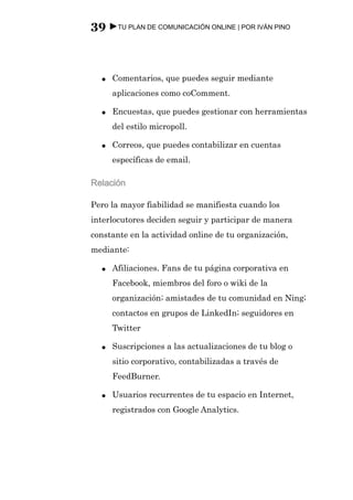 39 ►TU PLAN DE COMUNICACIÓN ONLINE | POR IVÁN PINO



  ●   Comentarios, que puedes seguir mediante
      aplicaciones como coComment.

  ●   Encuestas, que puedes gestionar con herramientas
      del estilo micropoll.

  ●   Correos, que puedes contabilizar en cuentas
      específicas de email.

Relación

Pero la mayor fiabilidad se manifiesta cuando los
interlocutores deciden seguir y participar de manera
constante en la actividad online de tu organización,
mediante:

  ●   Afiliaciones. Fans de tu página corporativa en
      Facebook, miembros del foro o wiki de la
      organización; amistades de tu comunidad en Ning;
      contactos en grupos de LinkedIn; seguidores en
      Twitter

  ●   Suscripciones a las actualizaciones de tu blog o
      sitio corporativo, contabilizadas a través de
      FeedBurner.

  ●   Usuarios recurrentes de tu espacio en Internet,
      registrados con Google Analytics.
 