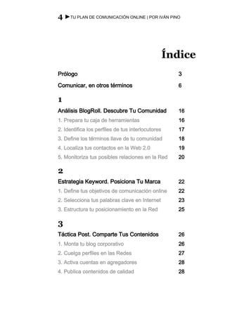4 ►TU PLAN DE COMUNICACIÓN ONLINE | POR IVÁN PINO




                                                   Índice
Prólogo                                              3

Comunicar, en otros términos                         6

1
Análisis BlogRoll. Descubre Tu Comunidad             16
1. Prepara tu caja de herramientas                   16
2. Identifica los perfiles de tus interlocutores     17
3. Define los términos llave de tu comunidad         18
4. Localiza tus contactos en la Web 2.0              19
5. Monitoriza tus posibles relaciones en la Red      20

2
Estrategia Keyword. Posiciona Tu Marca               22
1. Define tus objetivos de comunicación online       22
2. Selecciona tus palabras clave en Internet         23
3. Estructura tu posicionamiento en la Red           25

3
Táctica Post. Comparte Tus Contenidos                26
1. Monta tu blog corporativo                         26
2. Cuelga perfiles en las Redes                      27
3. Activa cuentas en agregadores                     28
4. Publica contenidos de calidad                     28
 