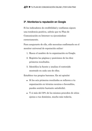 40 ►TU PLAN DE COMUNICACIÓN ONLINE | POR IVÁN PINO



3º. Monitoriza tu reputación en Google

Si los indicadores de credibilidad y confianza siguen
una tendencia positiva, sabrás que tu Plan de
Comunicación en Internet va ejecutándose
correctamente.

Para asegurarte de ello, sólo necesitas confirmarlo en el
monitor universal de reputación online:

  1. Busca el nombre de tu organización en Google.

  2. Registra las páginas y posiciones de los diez
      primeros resultados.

  3. Identifica la fuente y analiza el contenido
      mostrado en cada uno de ellos.

Establece tus propios baremos. En mi opinión:

  ●   Si los seis primeros resultados se refieren a tu
      organización en término neutros o favorables,
      puedes sentirte bastante satisfech@.

  ●   Y si más del 50% de los mismos proceden de sitios
      ajenos a tus dominios, mucho más todavía.
 