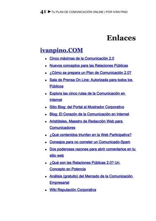 41 ►TU PLAN DE COMUNICACIÓN ONLINE | POR IVÁN PINO




                                         Enlaces
ivanpino.COM
  ●   Cinco máximas de la Comunicación 2.0
  ●   Nuevos conceptos para las Relaciones Públicas
  ●   ¿Cómo se prepara un Plan de Comunicación 2.0?
  ●   Sala de Prensa On Line: Autorizada para todos los
      Públicos
  ●   Explora las cinco rutas de la Comunicación en
      Internet
  ●   Sitio Blog: del Portal al Mostrador Corporativo
  ●   Blog: El Corazón de la Comunicación en Internet
  ●   Aristóteles, Maestro de Redacción Web para
      Comunicadores
  ●   ¿Qué contenidos triunfan en la Web Participativa?
  ●   Consejos para no cometer un Comunicado-Spam
  ●   Dos poderosas razones para abrir comentarios en tu
      sitio web
  ●   ¿Qué son las Relaciones Públicas 2.0? Un
      Concepto en Potencia
  ●   Análisis (gratuito) del Mercado de la Comunicación
      Empresarial
  ●   Wiki Reputación Corporativa
 