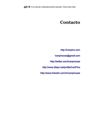 42 ►TU PLAN DE COMUNICACIÓN ONLINE | POR IVÁN PINO




                                   Contacto




                                    http://ivanpino.com

                              ivanpinozas@gmail.com

                         http://twitter.com/ivanpinozas

                  http://www.bitspr.net/profile/IvanPino

                http://www.linkedin.com/in/ivanpinozas
 
