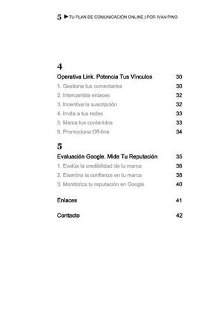 5 ►TU PLAN DE COMUNICACIÓN ONLINE | POR IVÁN PINO




4
Operativa Link. Potencia Tus Vínculos           30
1. Gestiona tus comentarios                     30
2. Intercambia enlaces                          32
3. Incentiva la suscripción                     32
4. Invita a tus redes                           33
5. Marca tus contenidos                         33
6. Promociona Off-line                          34

5
Evaluación Google. Mide Tu Reputación           35
1. Evalúa la credibilidad de tu marca           36
2. Examina la confianza en tu marca             38
3. Monitoriza tu reputación en Google           40


Enlaces                                         41

Contacto                                        42
 