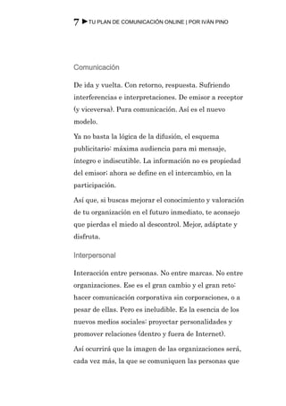 7 ►TU PLAN DE COMUNICACIÓN ONLINE | POR IVÁN PINO



Comunicación

De ida y vuelta. Con retorno, respuesta. Sufriendo
interferencias e interpretaciones. De emisor a receptor
(y viceversa). Pura comunicación. Así es el nuevo
modelo.

Ya no basta la lógica de la difusión, el esquema
publicitario: máxima audiencia para mi mensaje,
íntegro e indiscutible. La información no es propiedad
del emisor; ahora se define en el intercambio, en la
participación.

Así que, si buscas mejorar el conocimiento y valoración
de tu organización en el futuro inmediato, te aconsejo
que pierdas el miedo al descontrol. Mejor, adáptate y
disfruta.

Interpersonal

Interacción entre personas. No entre marcas. No entre
organizaciones. Ese es el gran cambio y el gran reto:
hacer comunicación corporativa sin corporaciones, o a
pesar de ellas. Pero es ineludible. Es la esencia de los
nuevos medios sociales: proyectar personalidades y
promover relaciones (dentro y fuera de Internet).

Así ocurrirá que la imagen de las organizaciones será,
cada vez más, la que se comuniquen las personas que
 