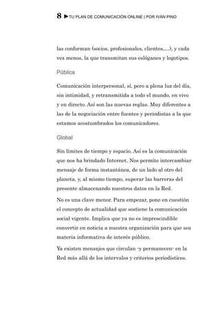 8 ►TU PLAN DE COMUNICACIÓN ONLINE | POR IVÁN PINO



las conforman (socios, profesionales, clientes,…), y cada
vez menos, la que transmitan sus eslóganes y logotipos.

Pública

Comunicación interpersonal, sí, pero a plena luz del día,
sin intimidad, y retransmitida a todo el mundo, en vivo
y en directo. Así son las nuevas reglas. Muy diferentes a
las de la negociación entre fuentes y periodistas a la que
estamos acostumbrados los comunicadores.

Global

Sin límites de tiempo y espacio. Así es la comunicación
que nos ha brindado Internet. Nos permite intercambiar
mensaje de forma instantánea, de un lado al otro del
planeta, y, al mismo tiempo, superar las barreras del
presente almacenando nuestros datos en la Red.

No es una clave menor. Para empezar, pone en cuestión
el concepto de actualidad que sostiene la comunicación
social vigente. Implica que ya no es imprescindible
convertir en noticia a nuestra organización para que sea
materia informativa de interés público.

Ya existen mensajes que circulan -y permanecen- en la
Red más allá de los intervalos y criterios periodísticos.
 