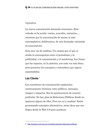 9 ►TU PLAN DE COMUNICACIÓN ONLINE | POR IVÁN PINO



Operativa

La nueva comunicación demanda reacciones. Está
volcada en la acción: ventas, acuerdos, contactos,…
mientras que la comunicación de masas es más
contemplativa, deliberativa, de raíz ilustrada: orientada
al conocimiento.

Será otra vía de cambios. Un camino por el que se
atisba la convergencia entre el periodismo y la
publicidad, o la comunicación y el marketing. Las líneas
que las separan, en la práctica, son cada vez más finas,
pero persisten los conceptos y costumbres que siguen
separándolas.

Las Claves 2

Los consultores de comunicación empleamos
continuamente términos como públicos, mensajes,
imagen e impactos. Son la quintaesencia de nuestra
profesión. No hay plan de Relaciones Públicas donde no
aparezca alguno de ellos. Pero eso va a cambiar. Están
germinando conceptos alternativos, otras ideas que nos
llegan desde la Web 2.0 para quedarse.




2 http://ivanpino.com/nuevos-conceptos-para-las-relaciones-publicas/
 