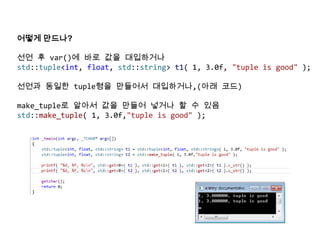 어떻게 만드나?
선언 후 var()에 바로 값을 대입하거나
std::tuple<int, float, std::string> t1( 1, 3.0f, "tuple is good" );
선언과 동일한 tuple형을 만들어서 대입하거나,(아래 코드)
make_tuple로 알아서 값을 만들어 넣거나 할 수 있음
std::make_tuple( 1, 3.0f,"tuple is good" );
 