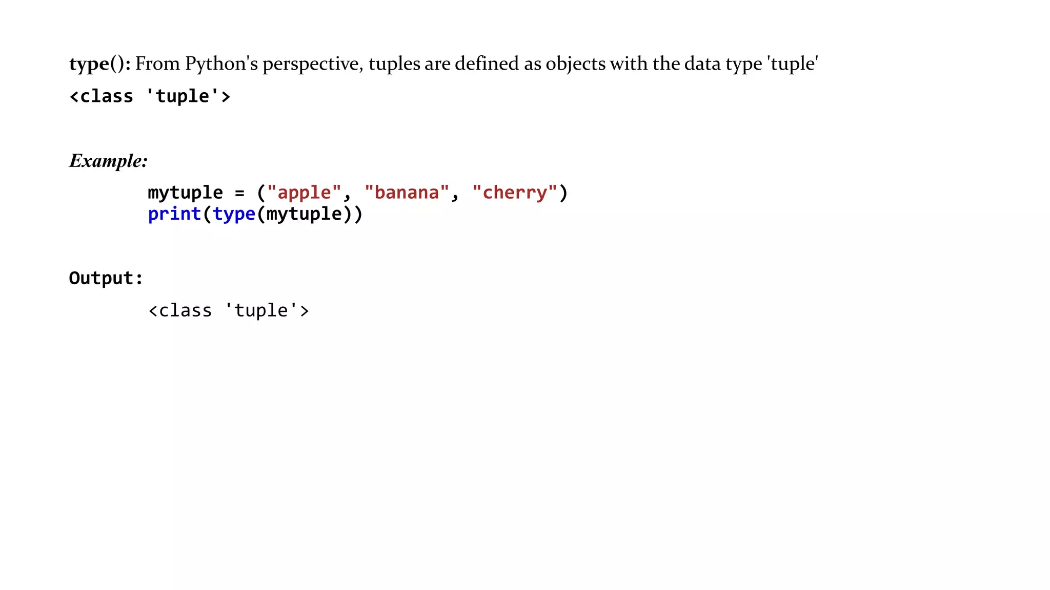 type(): From Python's perspective, tuples are defined as objects with the data type 'tuple'
<class 'tuple'>
Example:
mytuple = ("apple", "banana", "cherry")
print(type(mytuple))
Output:
<class 'tuple'>
 