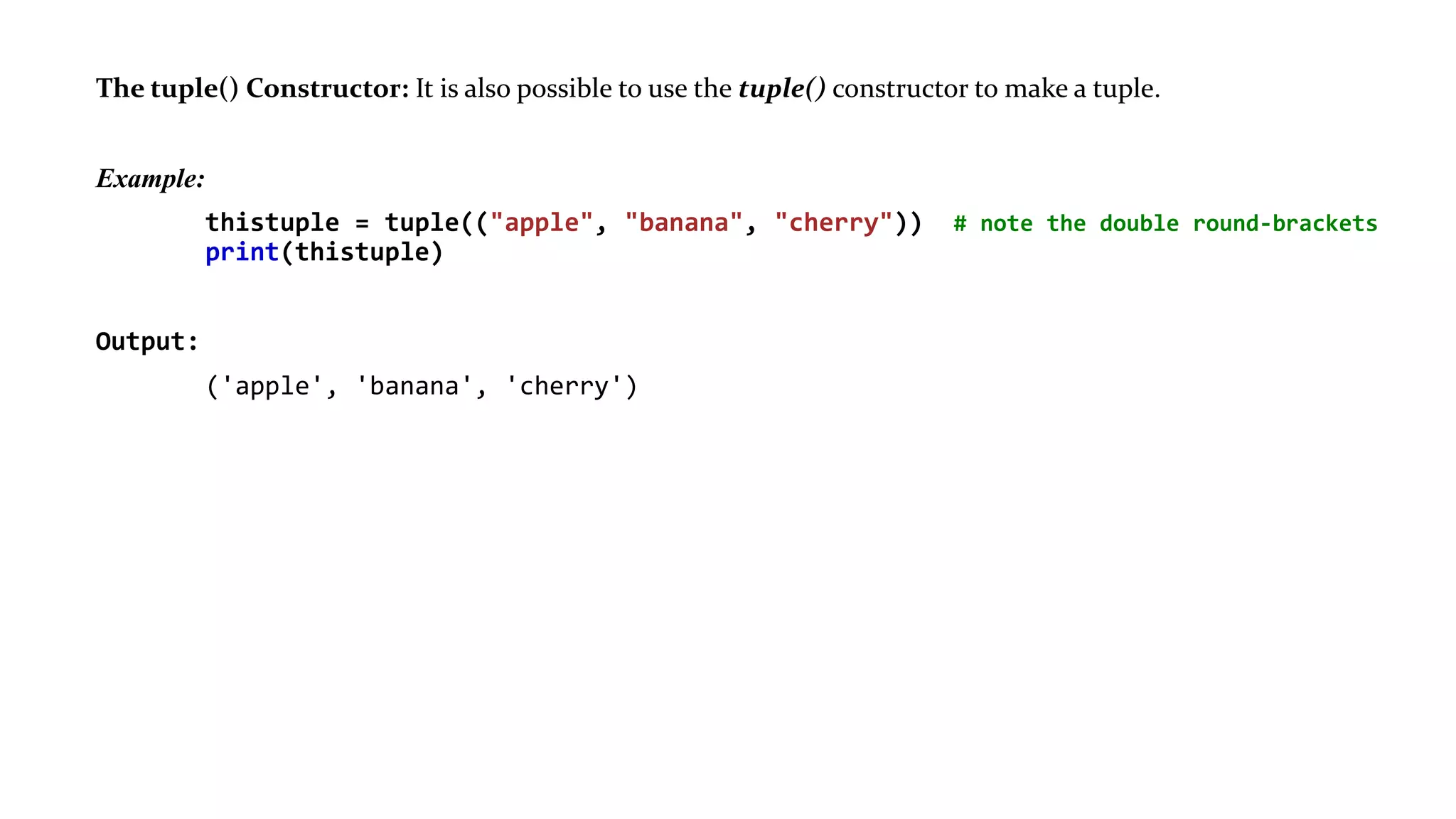 The tuple() Constructor: It is also possible to use the tuple() constructor to make a tuple.
Example:
thistuple = tuple(("apple", "banana", "cherry")) # note the double round-brackets
print(thistuple)
Output:
('apple', 'banana', 'cherry')
 