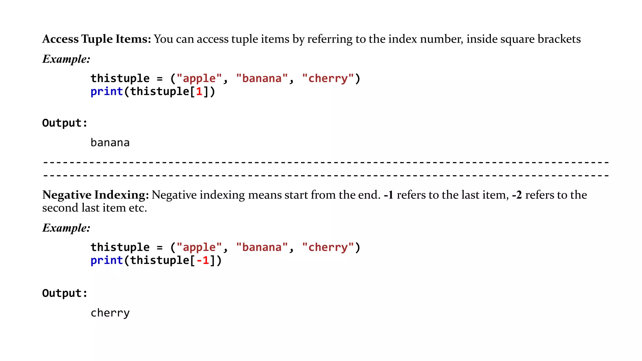 Access Tuple Items: You can access tuple items by referring to the index number, inside square brackets
Example:
thistuple = ("apple", "banana", "cherry")
print(thistuple[1])
Output:
banana
--------------------------------------------------------------------------------------
--------------------------------------------------------------------------------------
Negative Indexing: Negative indexing means start from the end. -1 refers to the last item, -2 refers to the
second last item etc.
Example:
thistuple = ("apple", "banana", "cherry")
print(thistuple[-1])
Output:
cherry
 