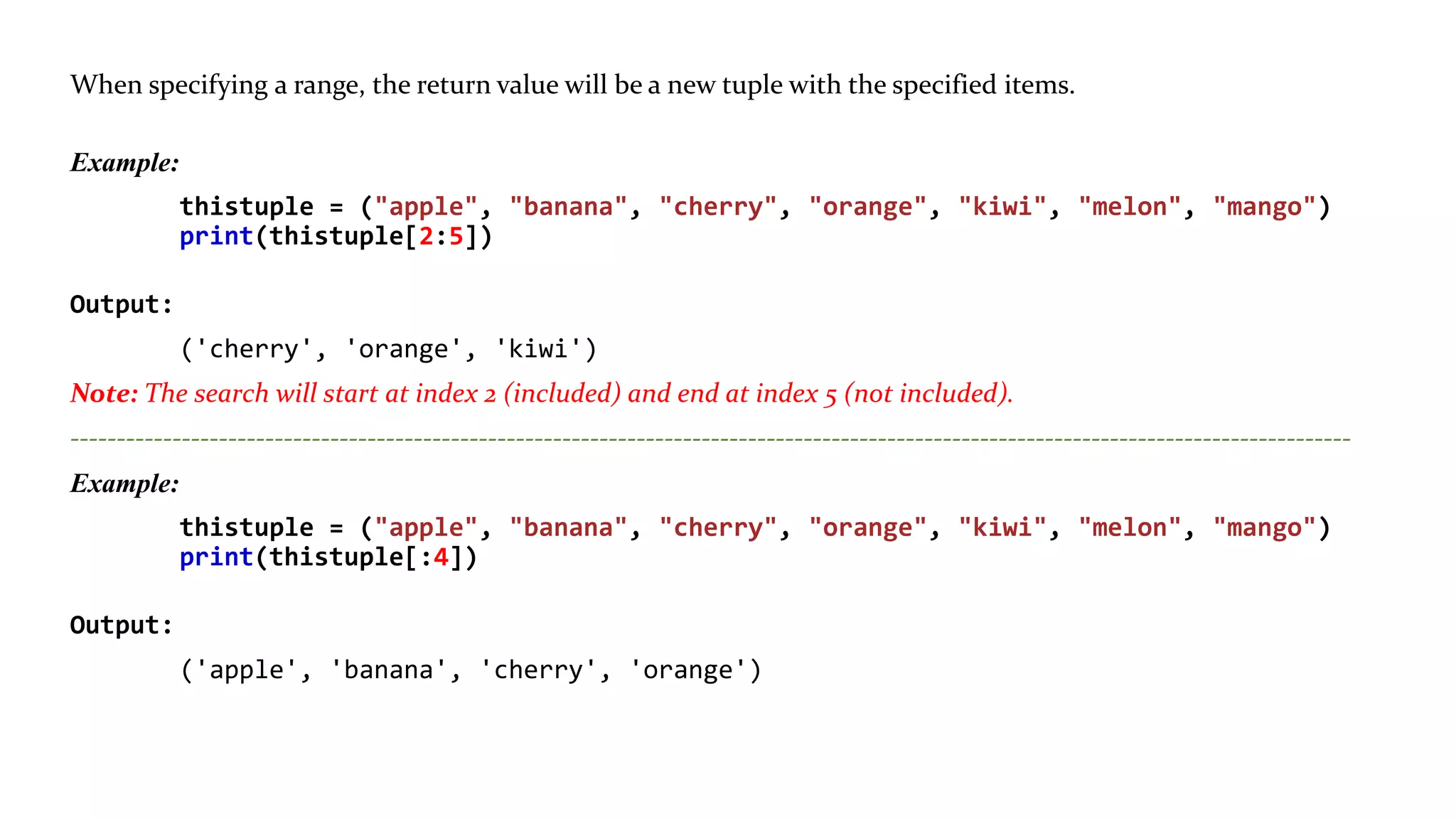 Range of Indexes: You can specify a range of indexes by specifying where to start and where to end the range.
When specifying a range, the return value will be a new tuple with the specified items.
Example:
thistuple = ("apple", "banana", "cherry", "orange", "kiwi", "melon", "mango")
print(thistuple[2:5])
Output:
('cherry', 'orange', 'kiwi')
Note: The search will start at index 2 (included) and end at index 5 (not included).
------------------------------------------------------------------------------------------------------------------------------------------
Example:
thistuple = ("apple", "banana", "cherry", "orange", "kiwi", "melon", "mango")
print(thistuple[:4])
Output:
('apple', 'banana', 'cherry', 'orange')
 