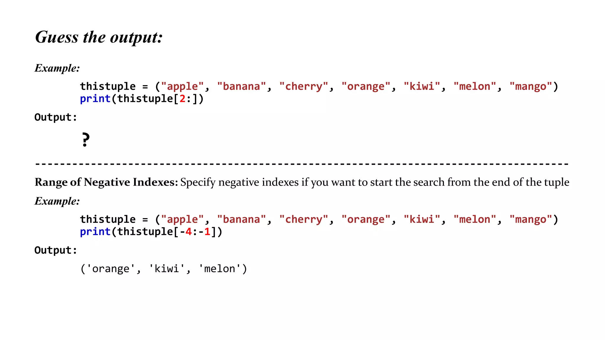 Guess the output:
Example:
thistuple = ("apple", "banana", "cherry", "orange", "kiwi", "melon", "mango")
print(thistuple[2:])
Output:
?
--------------------------------------------------------------------------------------
Range of Negative Indexes: Specify negative indexes if you want to start the search from the end of the tuple
Example:
thistuple = ("apple", "banana", "cherry", "orange", "kiwi", "melon", "mango")
print(thistuple[-4:-1])
Output:
('orange', 'kiwi', 'melon')
 
