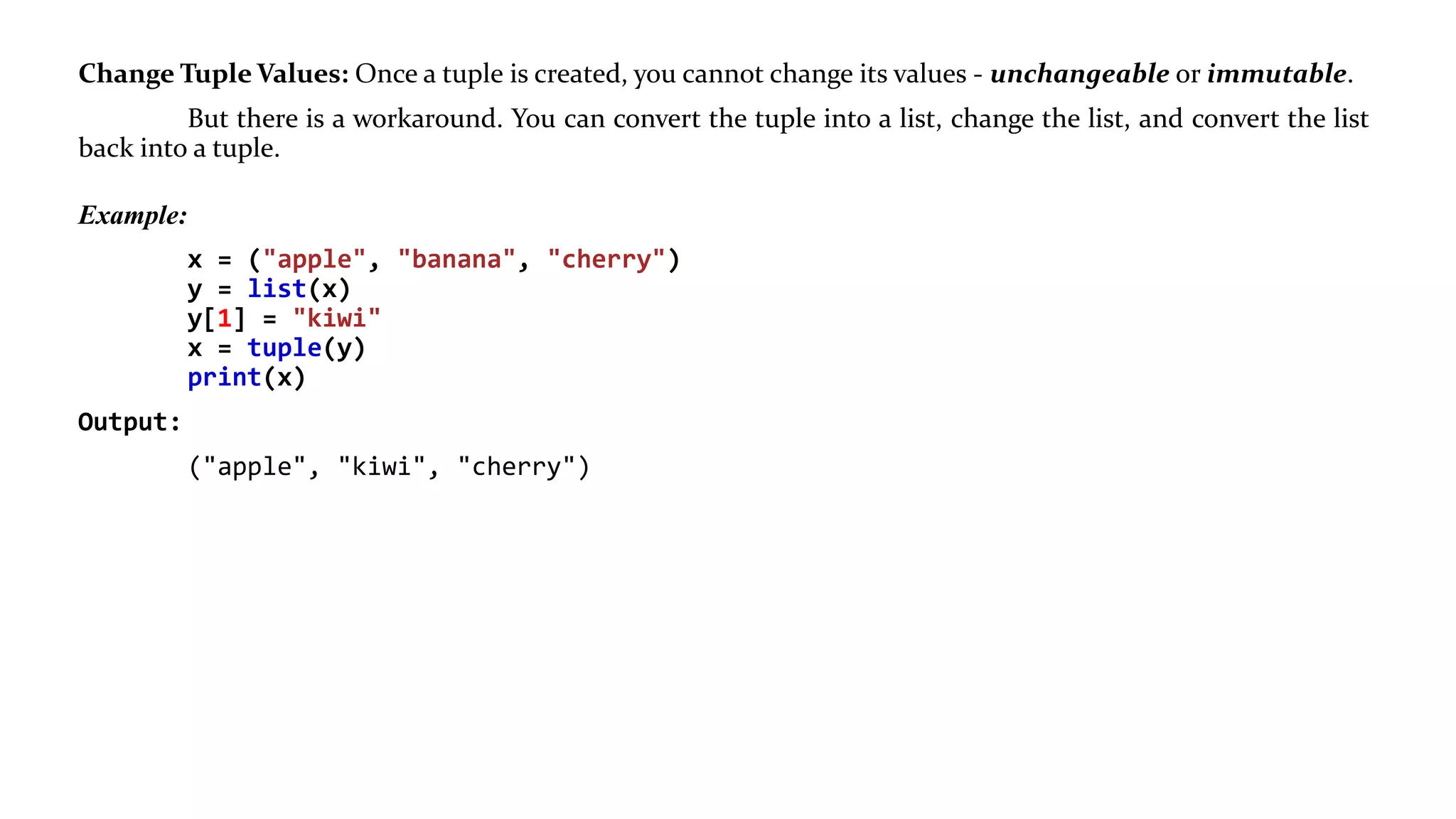 Change Tuple Values: Once a tuple is created, you cannot change its values - unchangeable or immutable.
But there is a workaround. You can convert the tuple into a list, change the list, and convert the list
back into a tuple.
Example:
x = ("apple", "banana", "cherry")
y = list(x)
y[1] = "kiwi"
x = tuple(y)
print(x)
Output:
("apple", "kiwi", "cherry")
 