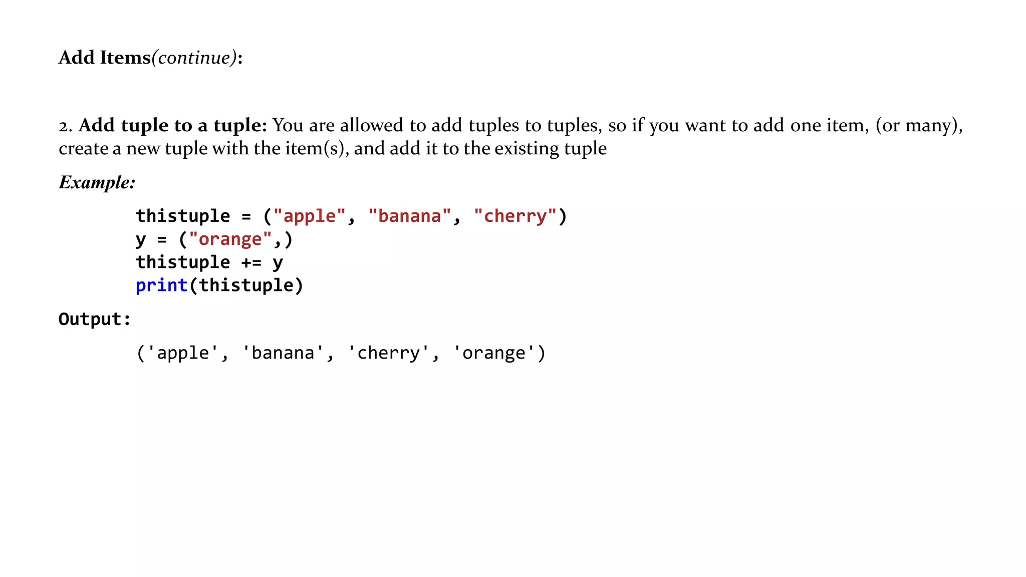 Add Items(continue):
2. Add tuple to a tuple: You are allowed to add tuples to tuples, so if you want to add one item, (or many),
create a new tuple with the item(s), and add it to the existing tuple
Example:
thistuple = ("apple", "banana", "cherry")
y = ("orange",)
thistuple += y
print(thistuple)
Output:
('apple', 'banana', 'cherry', 'orange')
 