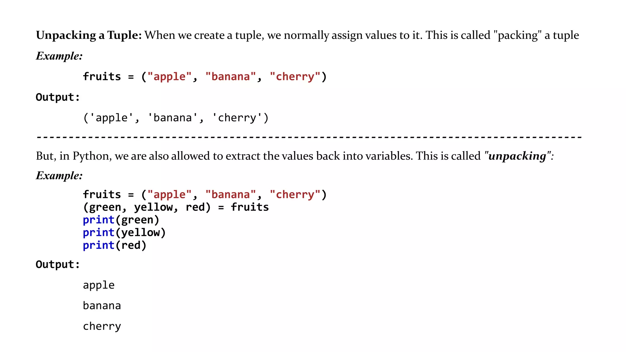 Unpacking a Tuple: When we create a tuple, we normally assign values to it. This is called "packing" a tuple
Example:
fruits = ("apple", "banana", "cherry")
Output:
('apple', 'banana', 'cherry')
-------------------------------------------------------------------------------------
But, in Python, we are also allowed to extract the values back into variables. This is called "unpacking":
Example:
fruits = ("apple", "banana", "cherry")
(green, yellow, red) = fruits
print(green)
print(yellow)
print(red)
Output:
apple
banana
cherry
 