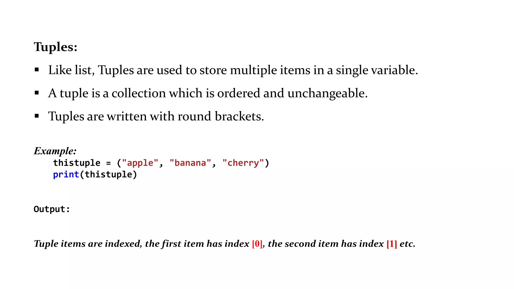 Tuples:
 Like list, Tuples are used to store multiple items in a single variable.
 A tuple is a collection which is ordered and unchangeable.
 Tuples are written with round brackets.
Example:
thistuple = ("apple", "banana", "cherry")
print(thistuple)
Output:
("apple", "banana", "cherry")
Tuple items are indexed, the first item has index [0], the second item has index [1] etc.
 