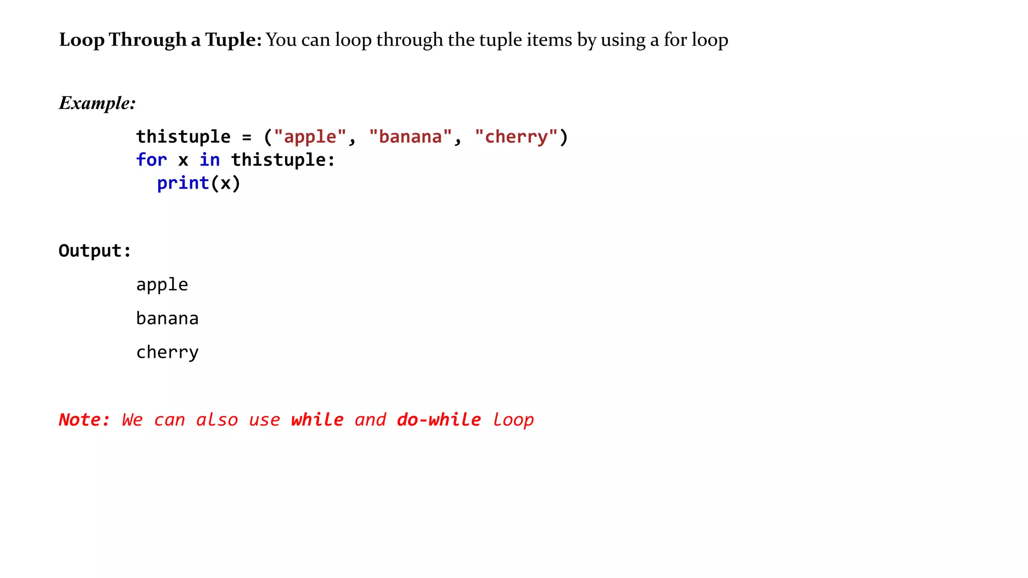 Loop Through a Tuple: You can loop through the tuple items by using a for loop
Example:
thistuple = ("apple", "banana", "cherry")
for x in thistuple:
print(x)
Output:
apple
banana
cherry
Note: We can also use while and do-while loop
 