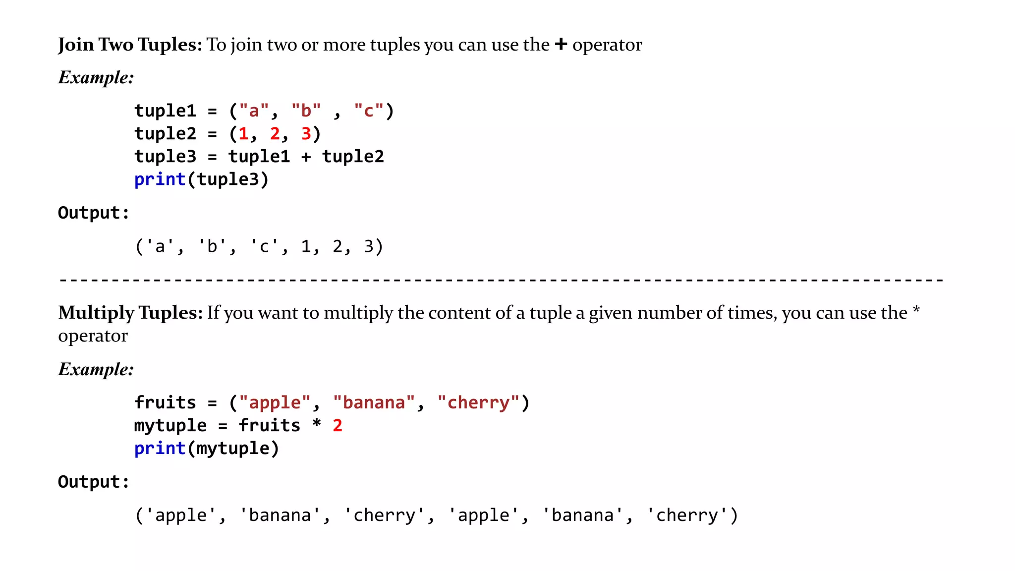 Join Two Tuples: To join two or more tuples you can use the + operator
Example:
tuple1 = ("a", "b" , "c")
tuple2 = (1, 2, 3)
tuple3 = tuple1 + tuple2
print(tuple3)
Output:
('a', 'b', 'c', 1, 2, 3)
-------------------------------------------------------------------------------------
Multiply Tuples: If you want to multiply the content of a tuple a given number of times, you can use the *
operator
Example:
fruits = ("apple", "banana", "cherry")
mytuple = fruits * 2
print(mytuple)
Output:
('apple', 'banana', 'cherry', 'apple', 'banana', 'cherry')
 
