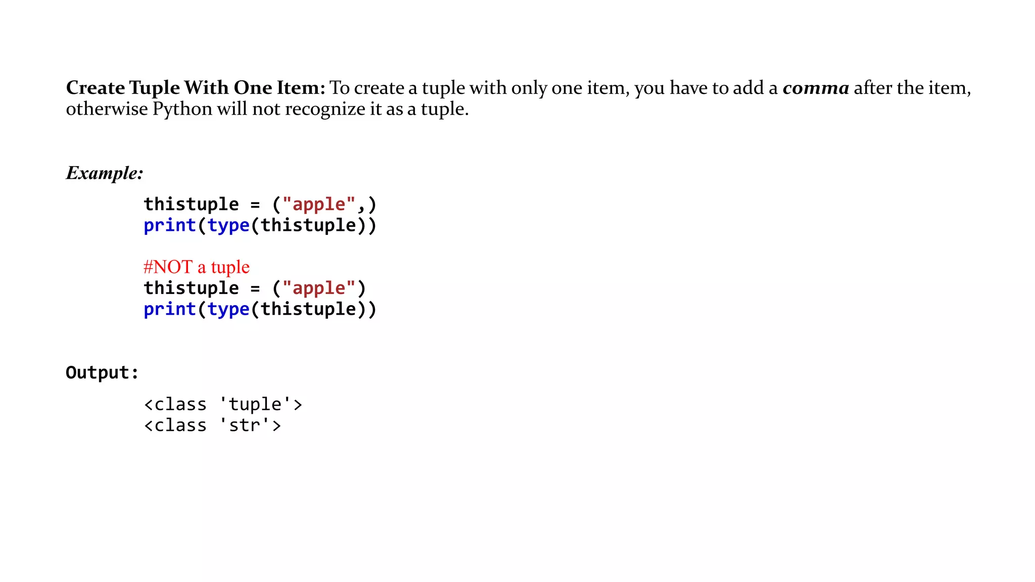 Create Tuple With One Item: To create a tuple with only one item, you have to add a comma after the item,
otherwise Python will not recognize it as a tuple.
Example:
thistuple = ("apple",)
print(type(thistuple))
#NOT a tuple
thistuple = ("apple")
print(type(thistuple))
Output:
<class 'tuple'>
<class 'str'>
 