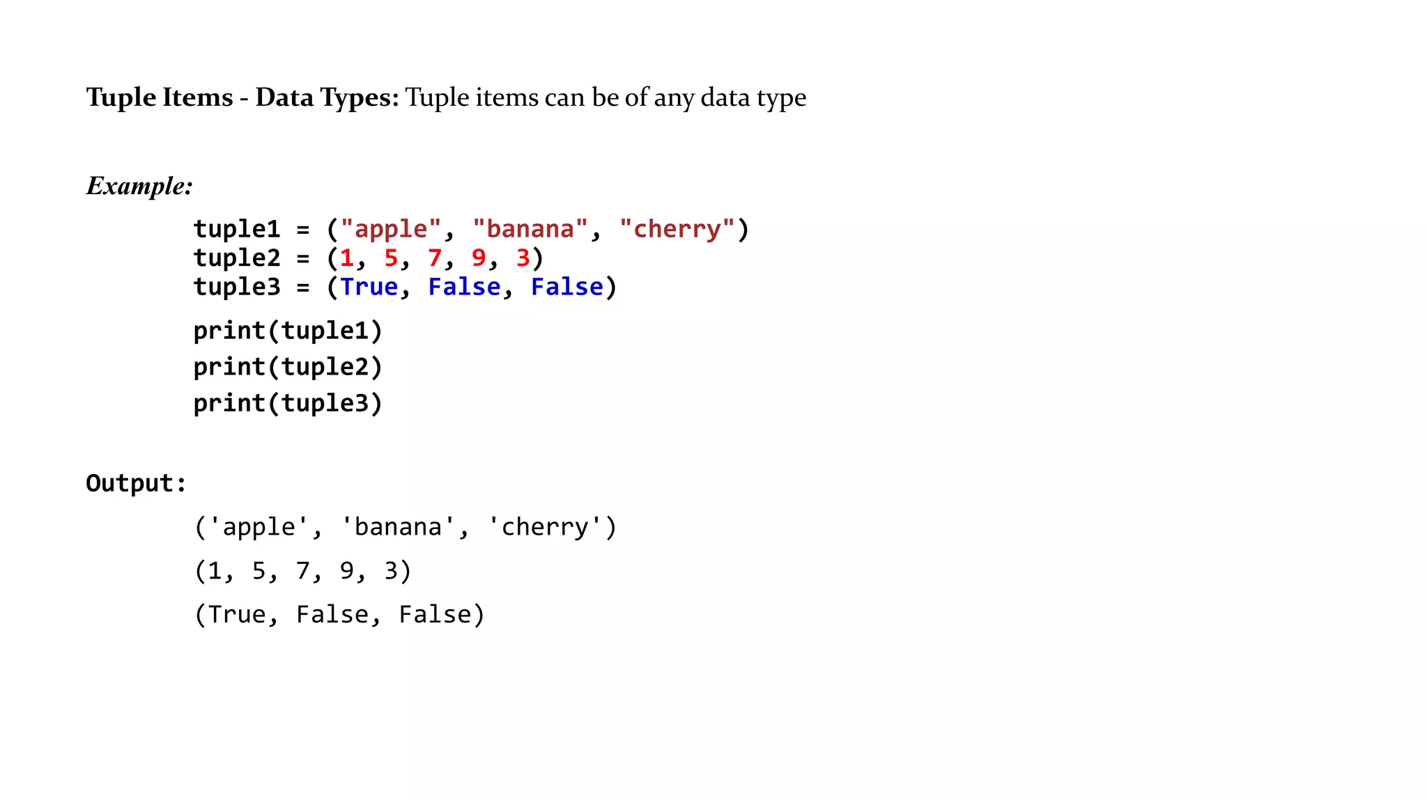 Tuple Items - Data Types: Tuple items can be of any data type
Example:
tuple1 = ("apple", "banana", "cherry")
tuple2 = (1, 5, 7, 9, 3)
tuple3 = (True, False, False)
print(tuple1)
print(tuple2)
print(tuple3)
Output:
('apple', 'banana', 'cherry')
(1, 5, 7, 9, 3)
(True, False, False)
 