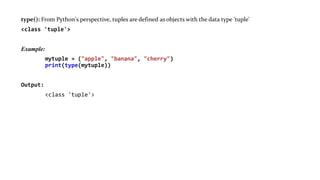 type(): From Python's perspective, tuples are defined as objects with the data type 'tuple'
<class 'tuple'>
Example:
mytuple = ("apple", "banana", "cherry")
print(type(mytuple))
Output:
<class 'tuple'>
 