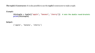 The tuple() Constructor: It is also possible to use the tuple() constructor to make a tuple.
Example:
thistuple = tuple(("apple", "banana", "cherry")) # note the double round-brackets
print(thistuple)
Output:
('apple', 'banana', 'cherry')
 