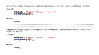 Access Tuple Items: You can access tuple items by referring to the index number, inside square brackets
Example:
thistuple = ("apple", "banana", "cherry")
print(thistuple[1])
Output:
banana
--------------------------------------------------------------------------------------
--------------------------------------------------------------------------------------
Negative Indexing: Negative indexing means start from the end. -1 refers to the last item, -2 refers to the
second last item etc.
Example:
thistuple = ("apple", "banana", "cherry")
print(thistuple[-1])
Output:
cherry
 