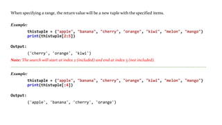 Range of Indexes: You can specify a range of indexes by specifying where to start and where to end the range.
When specifying a range, the return value will be a new tuple with the specified items.
Example:
thistuple = ("apple", "banana", "cherry", "orange", "kiwi", "melon", "mango")
print(thistuple[2:5])
Output:
('cherry', 'orange', 'kiwi')
Note: The search will start at index 2 (included) and end at index 5 (not included).
------------------------------------------------------------------------------------------------------------------------------------------
Example:
thistuple = ("apple", "banana", "cherry", "orange", "kiwi", "melon", "mango")
print(thistuple[:4])
Output:
('apple', 'banana', 'cherry', 'orange')
 