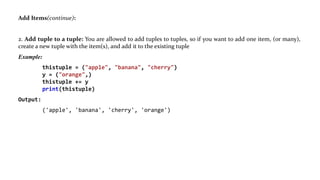 Add Items(continue):
2. Add tuple to a tuple: You are allowed to add tuples to tuples, so if you want to add one item, (or many),
create a new tuple with the item(s), and add it to the existing tuple
Example:
thistuple = ("apple", "banana", "cherry")
y = ("orange",)
thistuple += y
print(thistuple)
Output:
('apple', 'banana', 'cherry', 'orange')
 