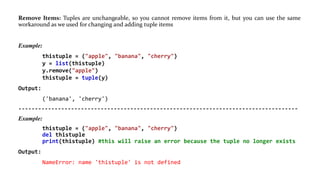 Remove Items: Tuples are unchangeable, so you cannot remove items from it, but you can use the same
workaround as we used for changing and adding tuple items
Example:
thistuple = ("apple", "banana", "cherry")
y = list(thistuple)
y.remove("apple")
thistuple = tuple(y)
Output:
('banana', 'cherry')
-------------------------------------------------------------------------------------
Example:
thistuple = ("apple", "banana", "cherry")
del thistuple
print(thistuple) #this will raise an error because the tuple no longer exists
Output:
NameError: name 'thistuple' is not defined
 