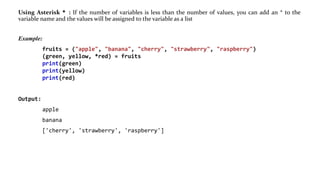 Using Asterisk * : If the number of variables is less than the number of values, you can add an * to the
variable name and the values will be assigned to the variable as a list
Example:
fruits = ("apple", "banana", "cherry", "strawberry", "raspberry")
(green, yellow, *red) = fruits
print(green)
print(yellow)
print(red)
Output:
apple
banana
['cherry', 'strawberry', 'raspberry']
 