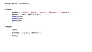 Using Asterisk * (continue):
Example:
fruits = ("apple", "mango", "papaya", "pineapple", "cherry")
(green, *tropic, red) = fruits
print(green)
print(tropic)
print(red)
Output:
apple
['mango', 'papaya', 'pineapple']
cherry
 