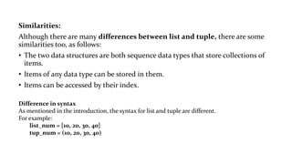 Similarities:
Although there are many differences between list and tuple, there are some
similarities too, as follows:
• The two data structures are both sequence data types that store collections of
items.
• Items of any data type can be stored in them.
• Items can be accessed by their index.
Difference in syntax
As mentioned in the introduction, the syntax for list and tuple are different.
For example:
list_num = [10, 20, 30, 40]
tup_num = (10, 20, 30, 40)
 