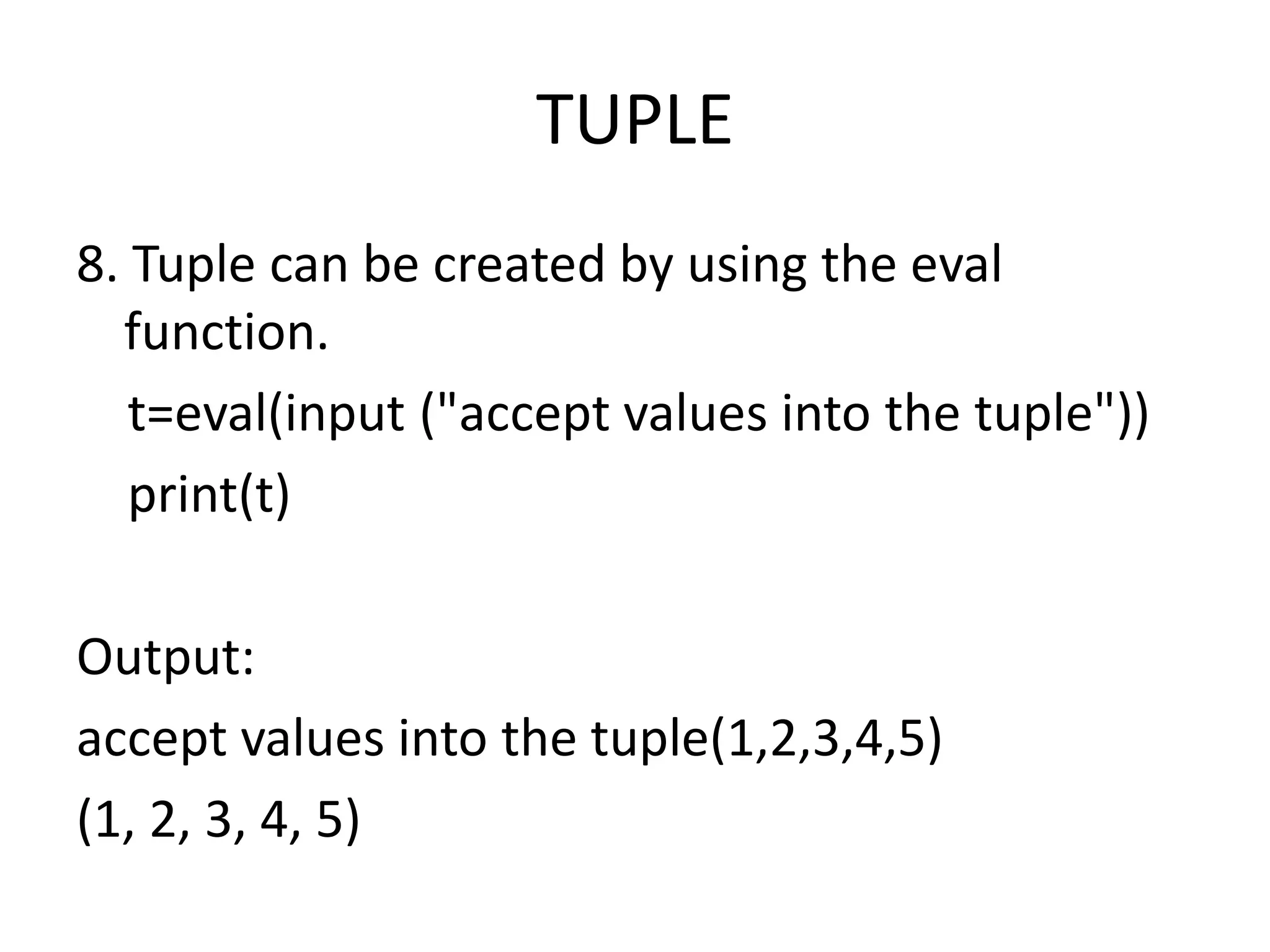 TUPLE
8. Tuple can be created by using the eval
function.
t=eval(input ("accept values into the tuple"))
print(t)
Output:
accept values into the tuple(1,2,3,4,5)
(1, 2, 3, 4, 5)
 