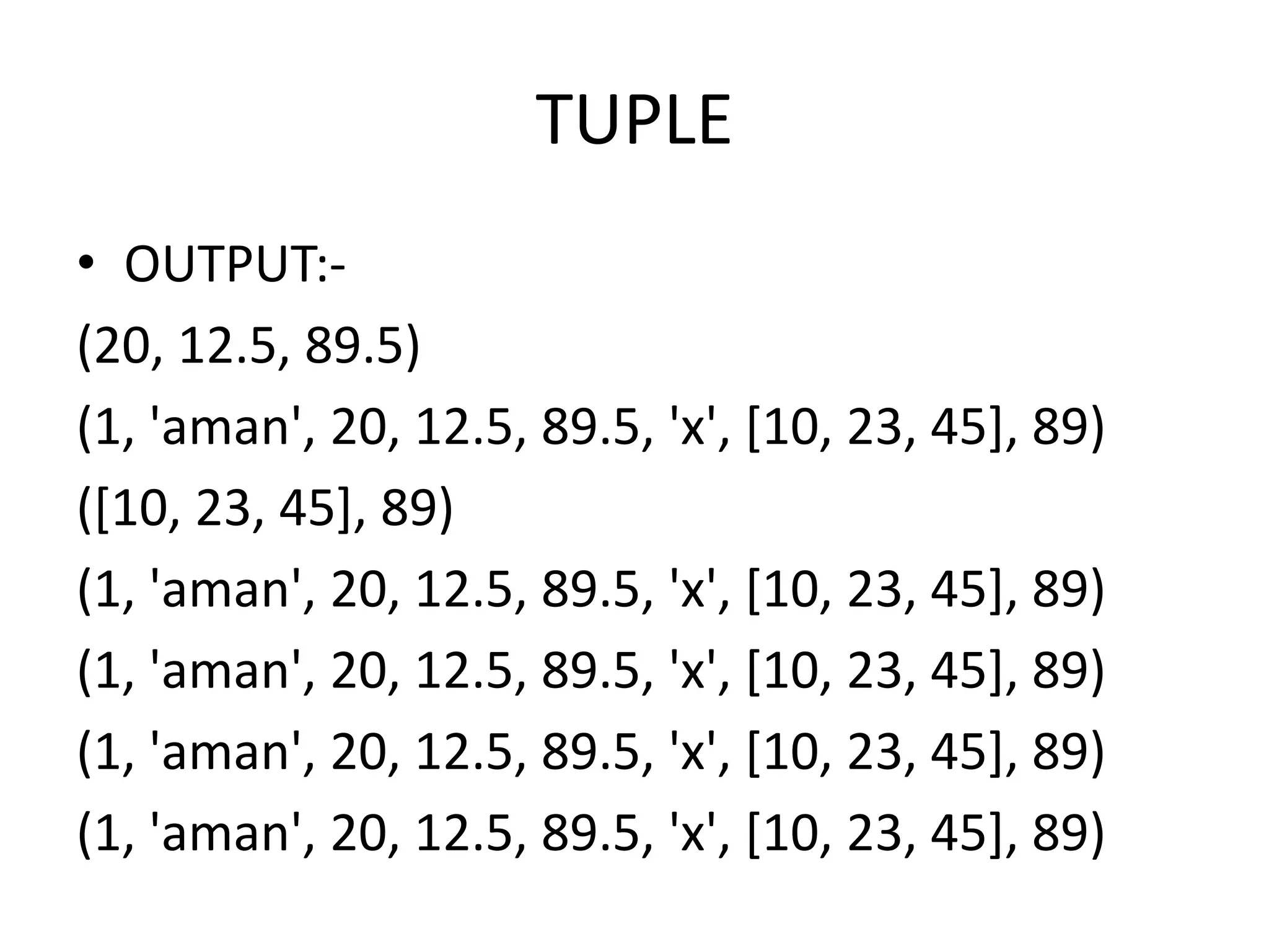TUPLE
• OUTPUT:-
(20, 12.5, 89.5)
(1, 'aman', 20, 12.5, 89.5, 'x', [10, 23, 45], 89)
([10, 23, 45], 89)
(1, 'aman', 20, 12.5, 89.5, 'x', [10, 23, 45], 89)
(1, 'aman', 20, 12.5, 89.5, 'x', [10, 23, 45], 89)
(1, 'aman', 20, 12.5, 89.5, 'x', [10, 23, 45], 89)
(1, 'aman', 20, 12.5, 89.5, 'x', [10, 23, 45], 89)
 