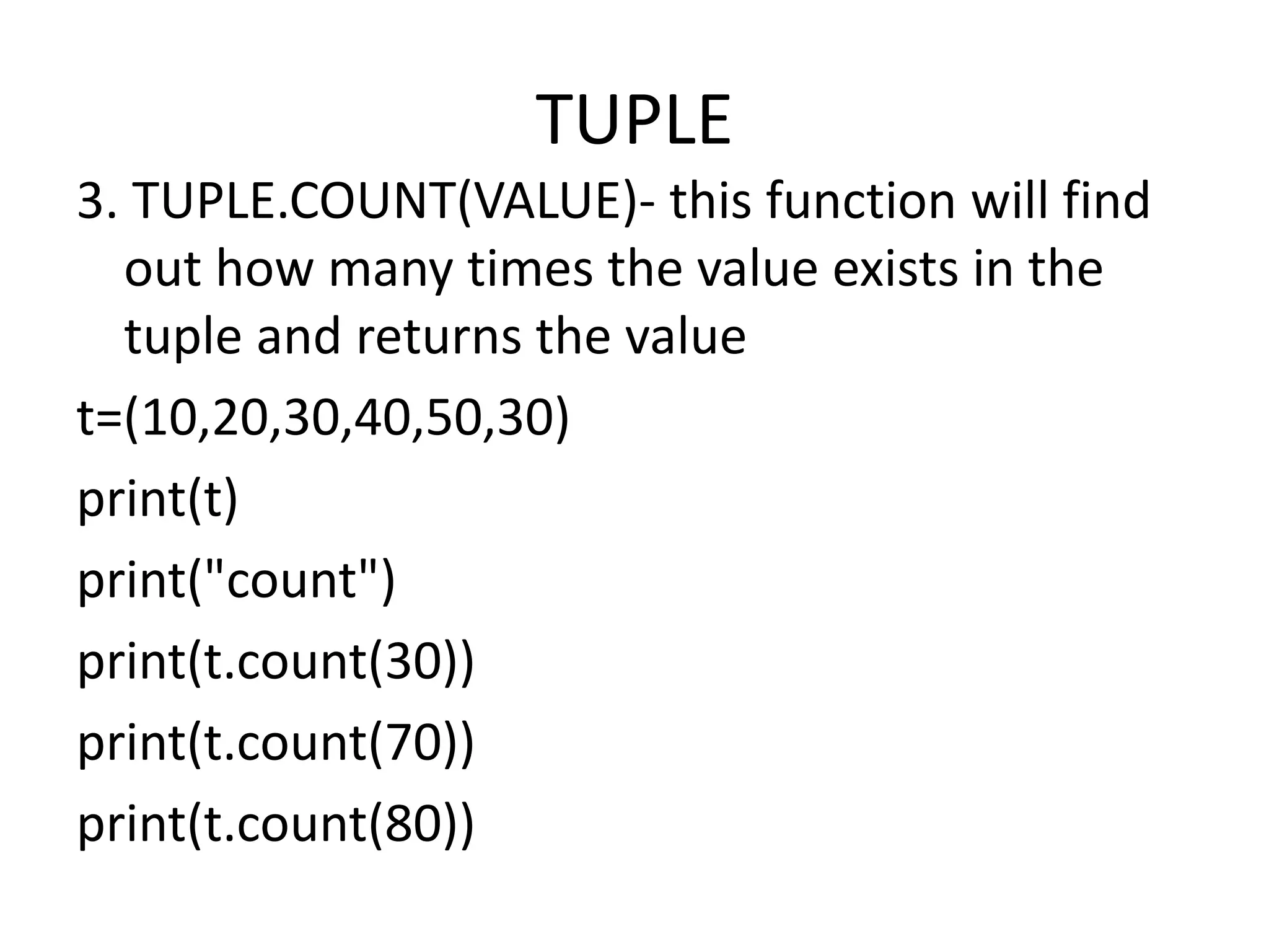 TUPLE
3. TUPLE.COUNT(VALUE)- this function will find
out how many times the value exists in the
tuple and returns the value
t=(10,20,30,40,50,30)
print(t)
print("count")
print(t.count(30))
print(t.count(70))
print(t.count(80))
 