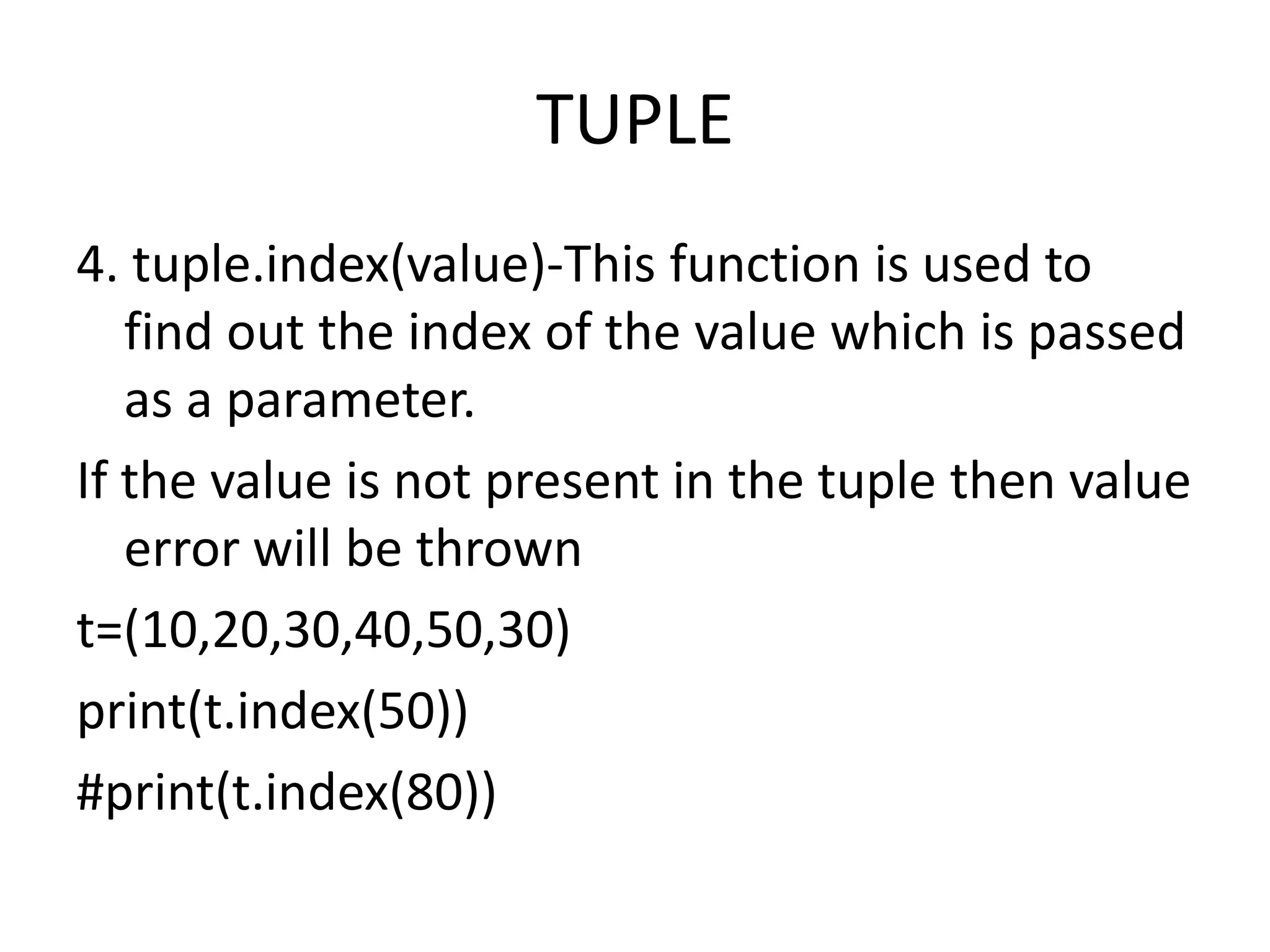 TUPLE
4. tuple.index(value)-This function is used to
find out the index of the value which is passed
as a parameter.
If the value is not present in the tuple then value
error will be thrown
t=(10,20,30,40,50,30)
print(t.index(50))
#print(t.index(80))
 